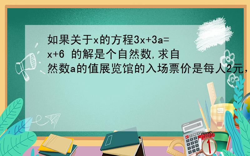 如果关于x的方程3x+3a=x+6 的解是个自然数,求自然数a的值展览馆的入场票价是每人2元，25人或25人以上的团体购票可享受八折优惠，现有一个单位共有22人来参观，问他们应该怎样购票才合算