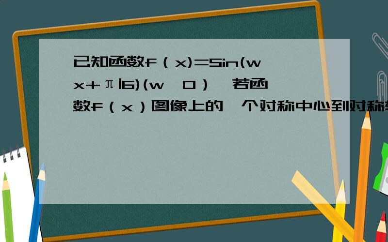 已知函数f（x)=Sin(wx+π|6)(w＞0）,若函数f（x）图像上的一个对称中心到对称轴的距离的最小值为π|3,则