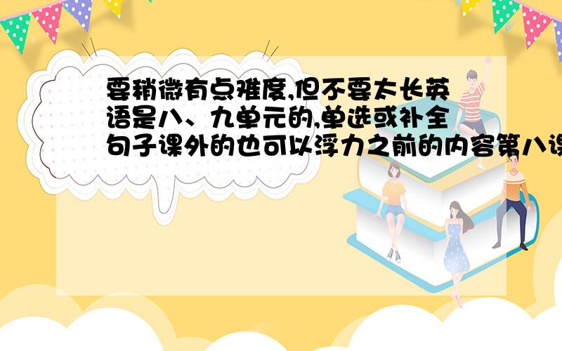 要稍微有点难度,但不要太长英语是八、九单元的,单选或补全句子课外的也可以浮力之前的内容第八课之前的题有关前四课的题这些题都要稍微有点难度,足可以问老师而不被老师骂是白痴问