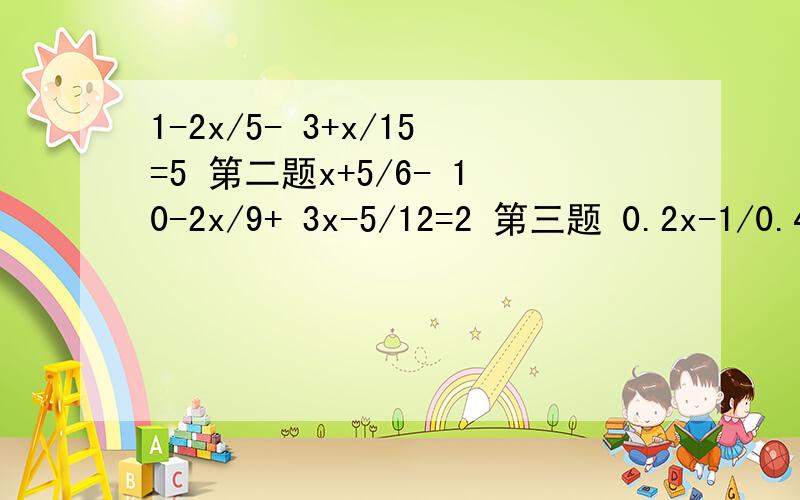 1-2x/5- 3+x/15=5 第二题x+5/6- 10-2x/9+ 3x-5/12=2 第三题 0.2x-1/0.4- 2-0.4x/0.2=1