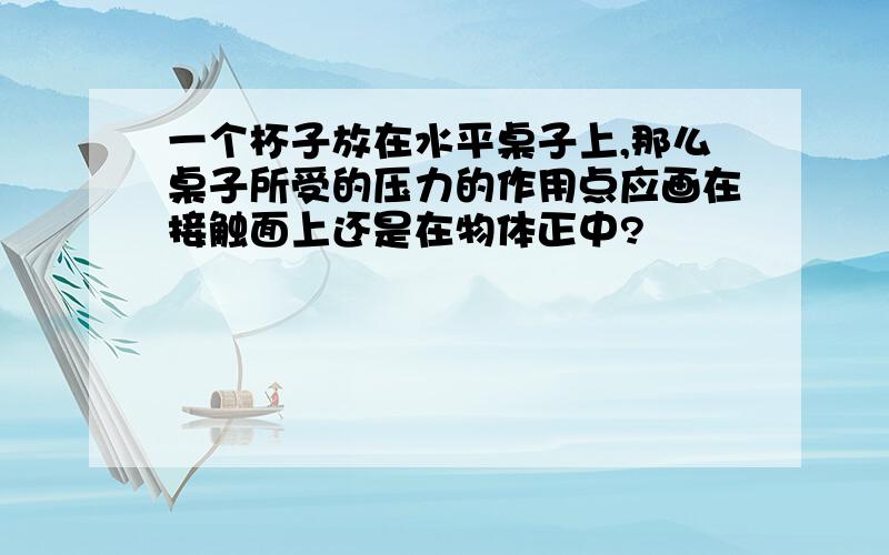 一个杯子放在水平桌子上,那么桌子所受的压力的作用点应画在接触面上还是在物体正中?