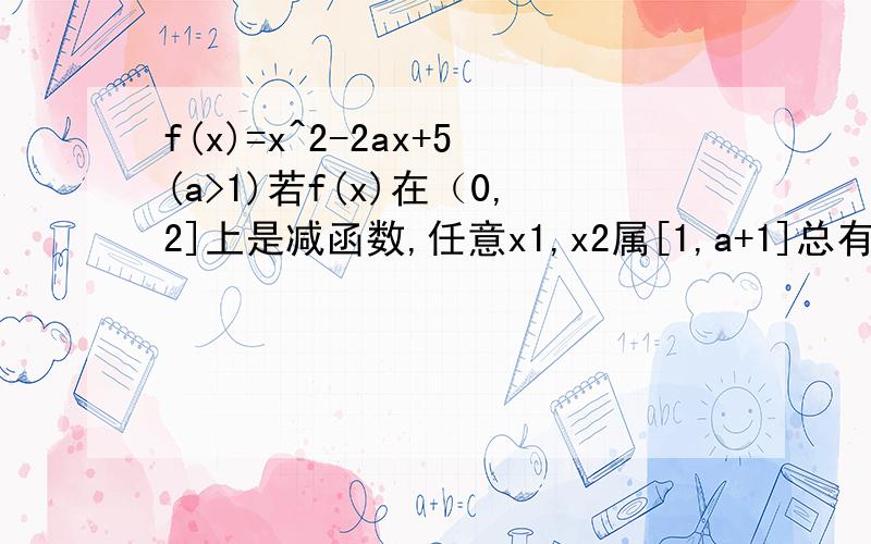 f(x)=x^2-2ax+5(a>1)若f(x)在（0,2]上是减函数,任意x1,x2属[1,a+1]总有|f(x1)-f(x2)|