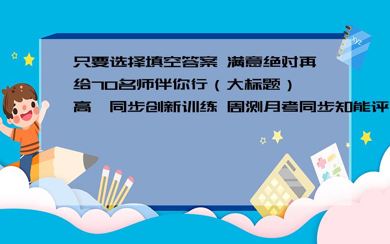 只要选择填空答案 满意绝对再给70名师伴你行（大标题） 高一同步创新训练 周测月考同步知能评估测试卷（小标题） 大众文艺出版社的 我知道肯定有人有答案 麻烦把选择填空答案发上来