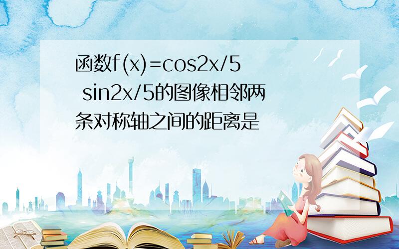 函数f(x)=cos2x/5 sin2x/5的图像相邻两条对称轴之间的距离是