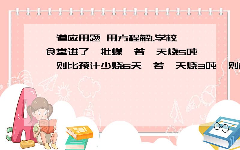 一道应用题 用方程解1.学校食堂进了一批煤,若一天烧5吨,则比预计少烧6天,若一天烧3吨,则能多烧10天,问食堂共进多少吨煤?预计多少天烧完?