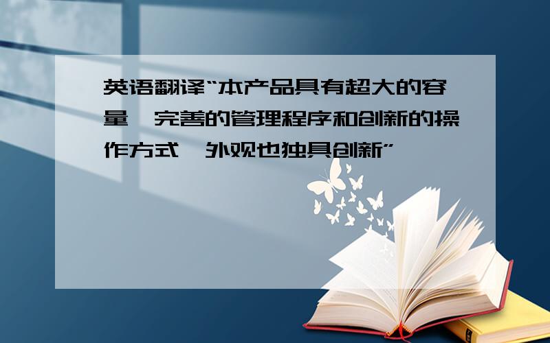 英语翻译“本产品具有超大的容量,完善的管理程序和创新的操作方式,外观也独具创新”