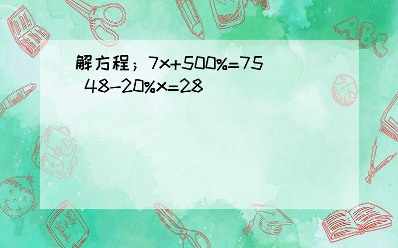 解方程；7x+500%=75 48-20%x=28