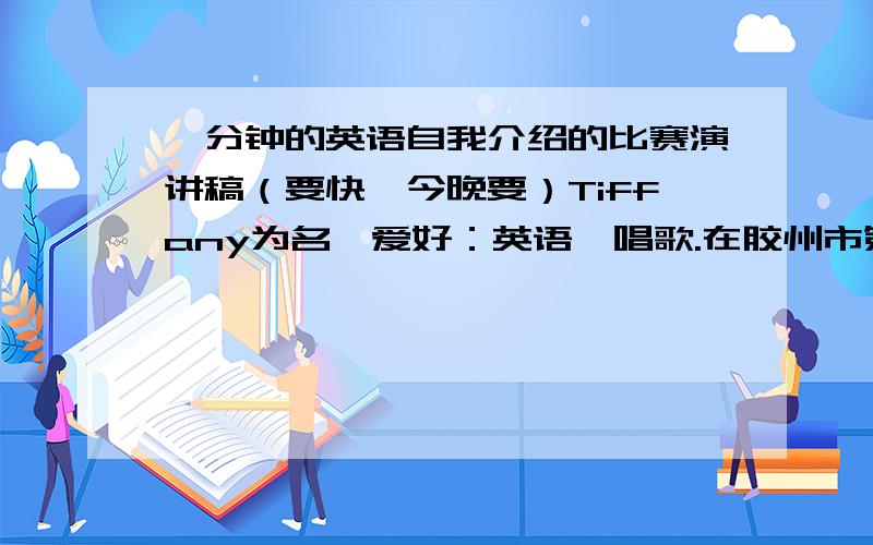 一分钟的英语自我介绍的比赛演讲稿（要快,今晚要）Tiffany为名,爱好：英语、唱歌.在胶州市第一中学读书.希望做到句型方面多样化,内容方面必须做到详实、积极和正面等特质.要有开头也要