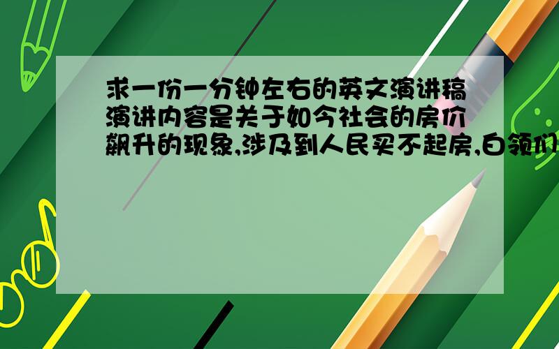 求一份一分钟左右的英文演讲稿演讲内容是关于如今社会的房价飙升的现象,涉及到人民买不起房,白领们为供高价房导致生活压力大,还有“未来房价是否能按温家宝总理的理念发展下去,让我