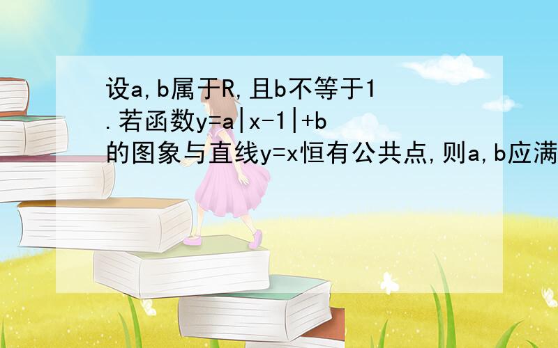 设a,b属于R,且b不等于1.若函数y=a|x-1|+b的图象与直线y=x恒有公共点,则a,b应满足的条件是_________ 答案b-1or b>1,a0时 1.可知第二个函数恒过（1,b）点,当b>1时,即此点在y=x的上方,此时若a>=1时,函数图象