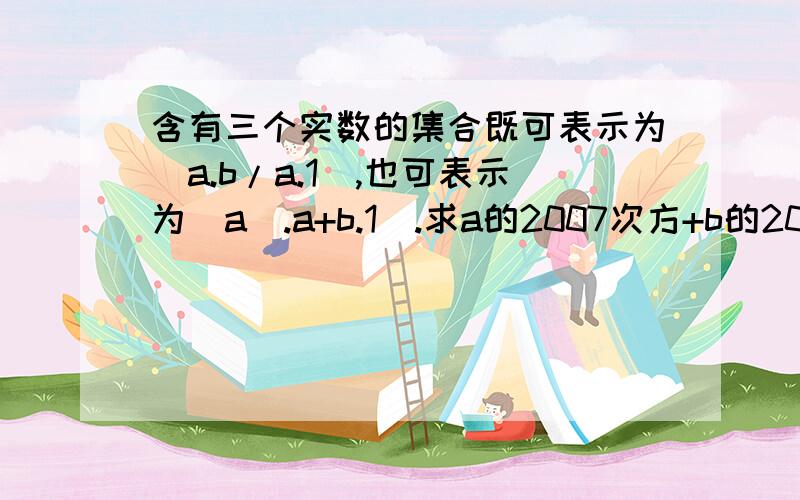 含有三个实数的集合既可表示为（a.b/a.1),也可表示为（a^.a+b.1).求a的2007次方+b的2007次方的值含有三个实数的集合既可表示为（a.b/a 1)也可表示为（a² a+b 1)求a的2007次方+b的2007次方的值