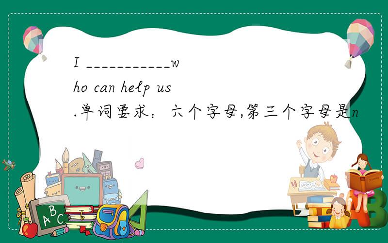 I ___________who can help us.单词要求：六个字母,第三个字母是n