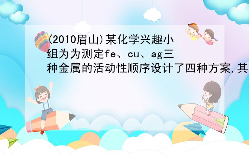 (2010眉山)某化学兴趣小组为为测定fe、cu、ag三种金属的活动性顺序设计了四种方案,其中你认为不可行的是A.Fe、Ag、CuSO4溶液B.fe、cu、AgNO3溶液、稀盐酸C.cu、fecl2溶液、AGNO3溶液D.cu、ag、fe、稀