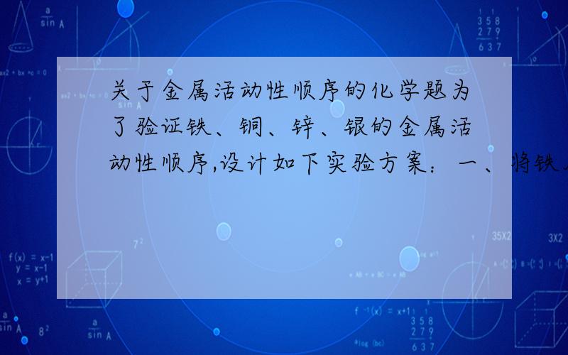 关于金属活动性顺序的化学题为了验证铁、铜、锌、银的金属活动性顺序,设计如下实验方案：一、将铁片加入到稀盐酸中二、将铜片加入到硝酸银溶液中三、将锌片加入到稀盐酸中四、将金