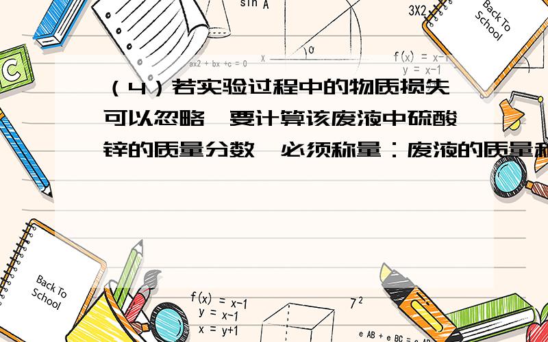 （4）若实验过程中的物质损失可以忽略,要计算该废液中硫酸锌的质量分数,必须称量：废液的质量和------------------------------ .注：答案不是  硫酸锌的质量（1分）、锌粉的质量（1分）[或硫酸