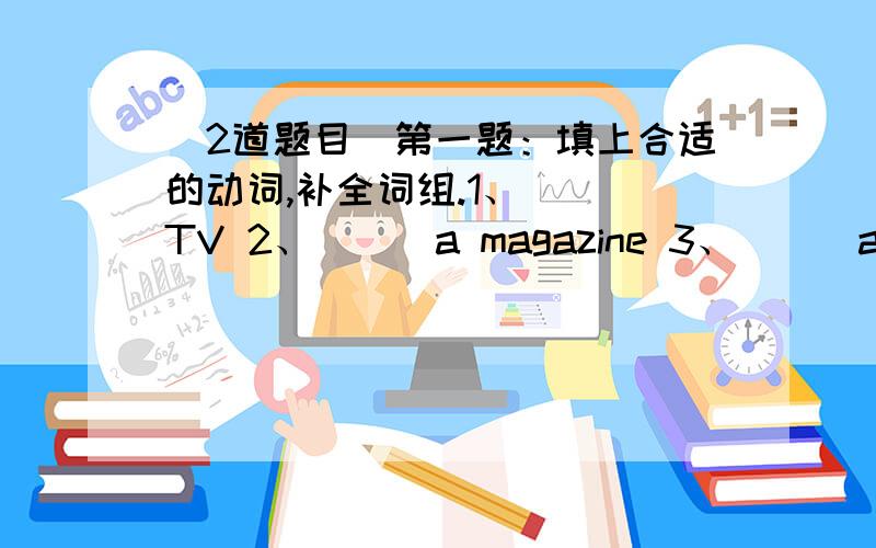 （2道题目）第一题：填上合适的动词,补全词组.1、___TV 2、___a magazine 3、___a trip 4、___my grandparents 5、___my room 6、___to the cinema 7、___sports 8、___home9、___a busy weekend 10、___a new CD第二题：用“what,