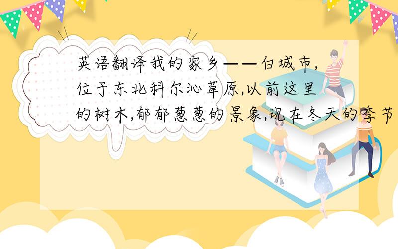 英语翻译我的家乡——白城市,位于东北科尔沁草原,以前这里的树木,郁郁葱葱的景象,现在冬天的季节,没有任何踪迹.只有狂风夹着雪花在空中飞舞,皑皑白雪的晶莹,落满这座城市的各个角落.