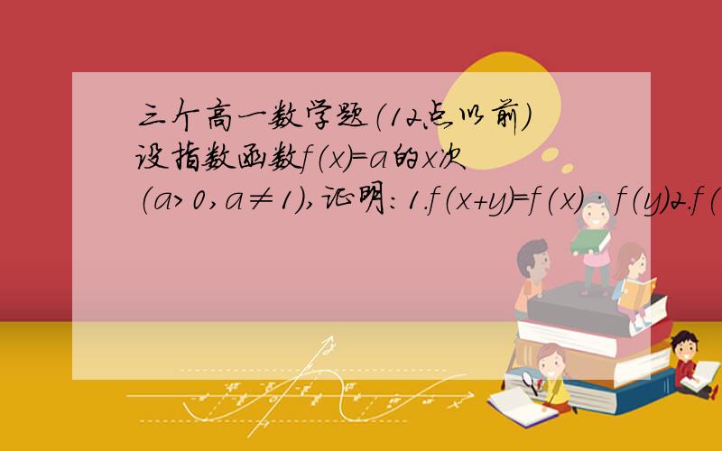 三个高一数学题（12点以前）设指数函数f（x）=a的x次（a>0,a≠1）,证明:1.f（x+y）=f(x)·f（y）2.f(x-y）=f(x)÷f（y）3.f(nx)=[f(x)]的n次,（n∈Q）