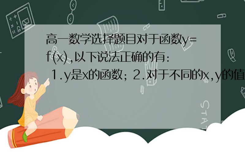 高一数学选择题目对于函数y=f(x),以下说法正确的有: 1.y是x的函数; 2.对于不同的x,y的值也不同; 3.f(a)表示当x=a时函数f(x)的值,是一个常量; 4.f(x)一定可以用一个具体的式子表示出来. A.1个 B.2个 C