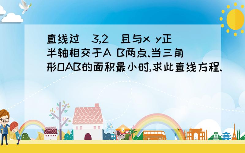 直线过(3,2)且与x y正半轴相交于A B两点.当三角形OAB的面积最小时,求此直线方程.