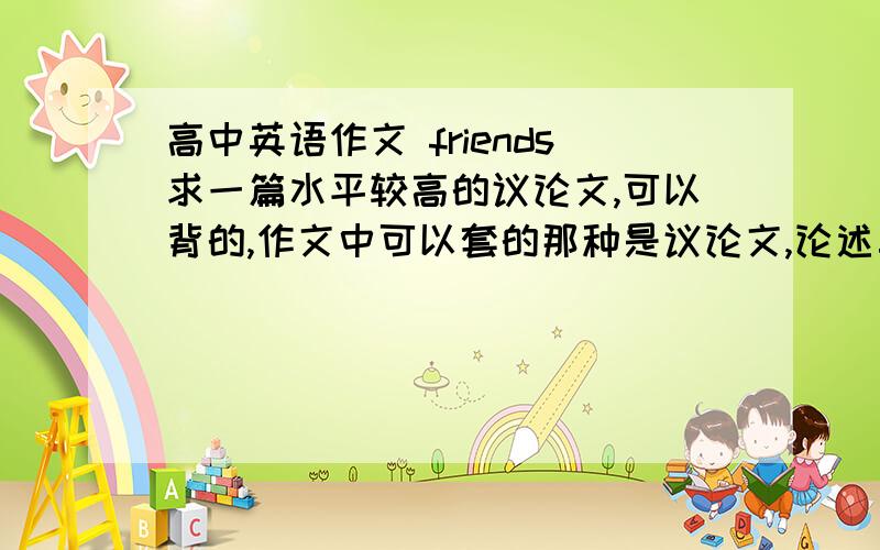 高中英语作文 friends求一篇水平较高的议论文,可以背的,作文中可以套的那种是议论文,论述真正地友谊不用自己写,帮我找找不要偏题啊，一楼的怎么讲到学生和老师的关系去了 题目不要理解