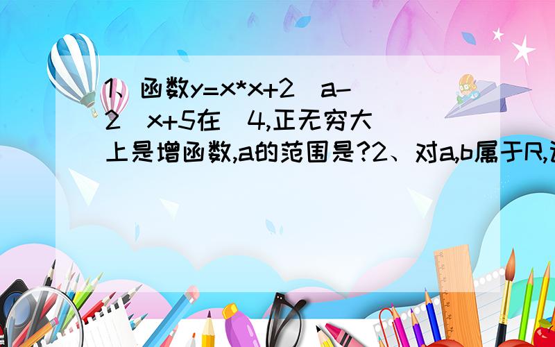 1、函数y=x*x+2(a-2)x+5在（4,正无穷大）上是增函数,a的范围是?2、对a,b属于R,记max{a,b}= a(a≥b) b(a光有答案有什么用，而且，非专业好学生别答。好心耐心专业答