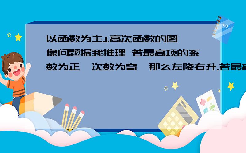 以函数为主.1.高次函数的图像问题据我推理 若最高项的系数为正,次数为奇,那么左降右升.若最高项的系数为负,次数为奇,那么左降右升.若最高项的系数为正,次数为偶,那么左右升同理.负,.,那