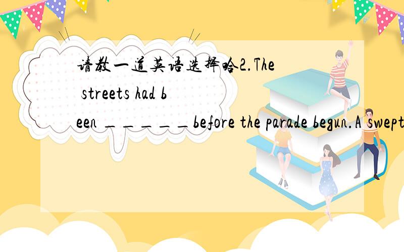 请教一道英语选择哈2.The streets had been _____before the parade begun.A swept clean B swept cleanly C sweeping thorough D sweeping thoroughly..呵呵 但是我很自然的选择了B 该怎么解呢?