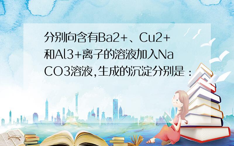 分别向含有Ba2+、Cu2+和Al3+离子的溶液加入NaCO3溶液,生成的沉淀分别是：