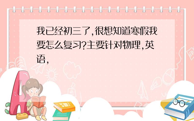 我已经初三了,很想知道寒假我要怎么复习?主要针对物理,英语,