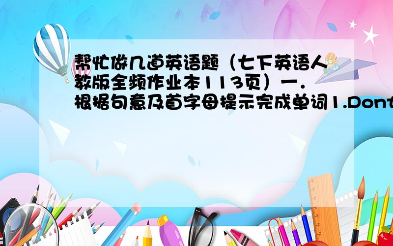 帮忙做几道英语题（七下英语人教版全频作业本113页）一．根据句意及首字母提示完成单词1.Dont’t stand o     .Come in,please.2.We have to wear s       shoes for gym class.3.You can’t break the school r     .4.What