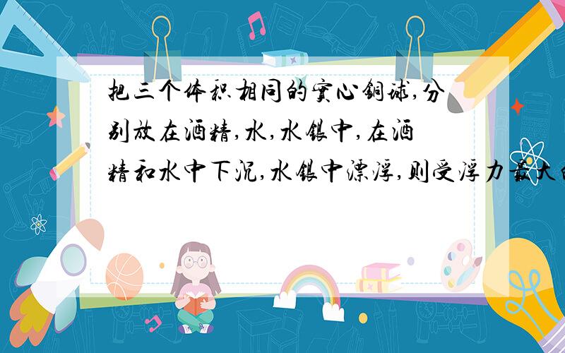 把三个体积相同的实心铜球,分别放在酒精,水,水银中,在酒精和水中下沉,水银中漂浮,则受浮力最大的是在＿＿中的球,最小的是在＿＿中的球．请说明理由．