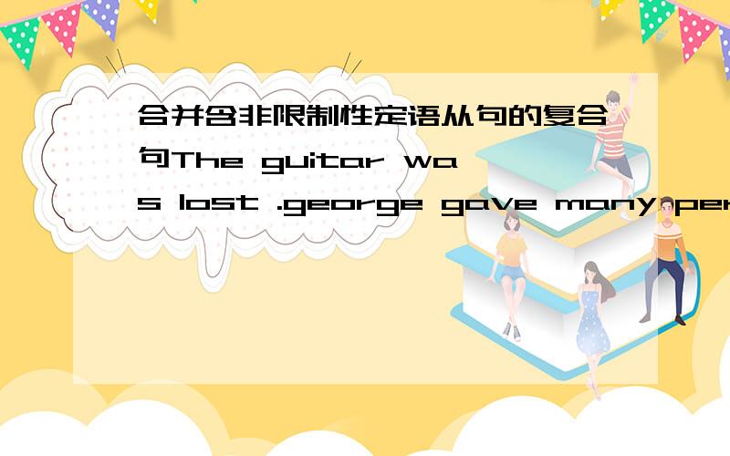 合并含非限制性定语从句的复合句The guitar was lost .george gave many performances with it .Luckily,we'd brought a road map .Without the road map we would have lost our way.He loved his parents deeply .both of his parents are very kinds