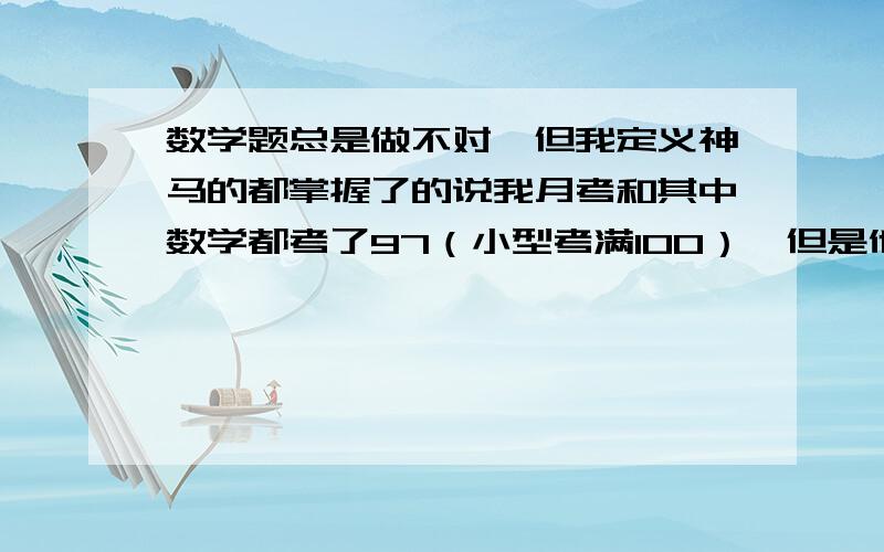 数学题总是做不对,但我定义神马的都掌握了的说我月考和其中数学都考了97（小型考满100）,但是他出的题都不怎么难,我做的还好.即便是难的题我想想也可以想出来,但现在悲剧的是我很简单