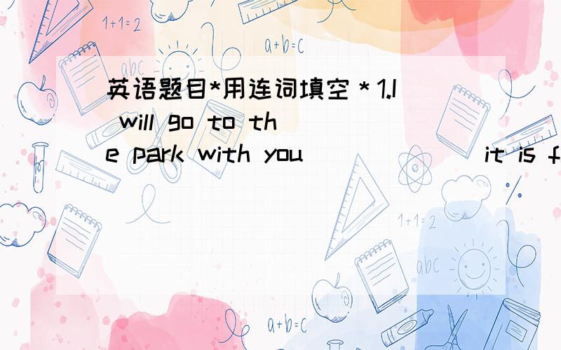 英语题目*用连词填空＊1.I will go to the park with you ______ it is fine tomorrow.2.Jenny thought that she had lost her key ______ in the shop _____ or her way home.3.______ Peter met with many difficulties,he did not give up.