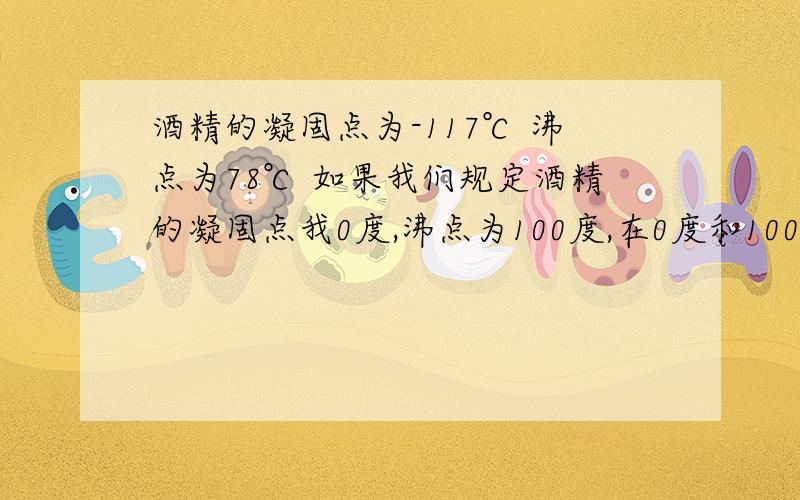 酒精的凝固点为-117℃ 沸点为78℃ 如果我们规定酒精的凝固点我0度,沸点为100度,在0度和100度之间分为100等份,每等份为1度,那么用这种温标刻度的温度计来测量水温时,水的凝固点为---,水的沸