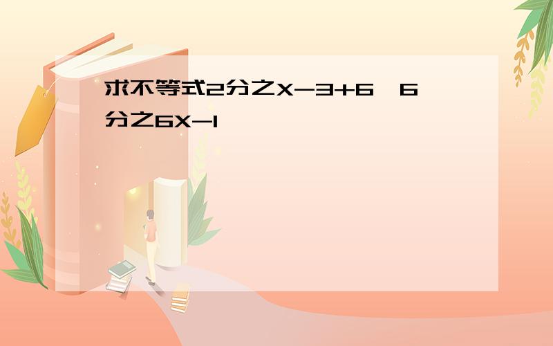 求不等式2分之X-3+6＞6分之6X-1