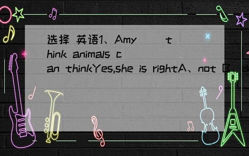 选择 英语1、Amy（ ）think animals can thinkYes,she is rightA、not B、doesn‘t C、don’t2、My cat seems （ ）scaredReally?Can it feel fear?A、be B、to be C、being3、I am afraid that（ ）Oh,I am sorry.A、you are wrong B、are you