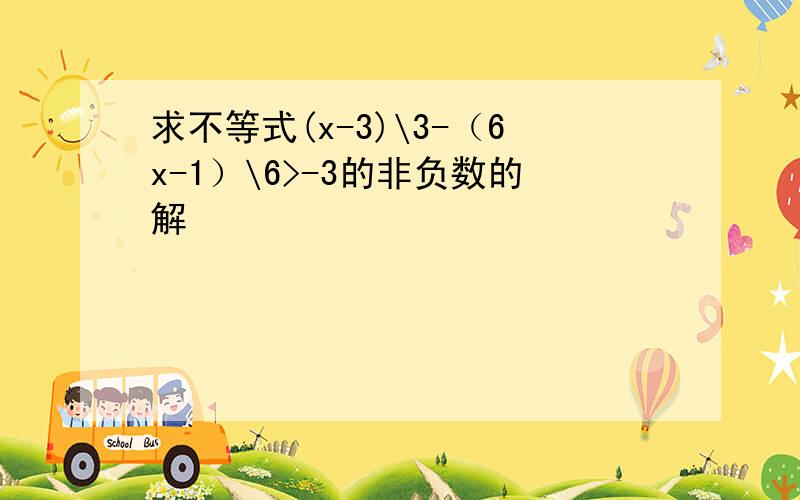 求不等式(x-3)\3-（6x-1）\6>-3的非负数的解