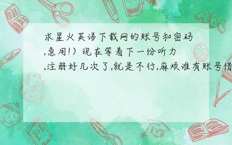 求星火英语下载网的账号和密码,急用!）现在等着下一份听力,注册好几次了,就是不行,麻烦谁有账号借用一下,只用一会儿就可以了