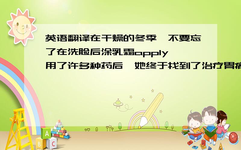 英语翻译在干燥的冬季,不要忘了在洗脸后涂乳霜apply 用了许多种药后,她终于找到了治疗胃痛的良药remedy 为保持健康,你必须要有均衡膳食.此外,经常锻炼身体也是很重要的in addition 要用到给