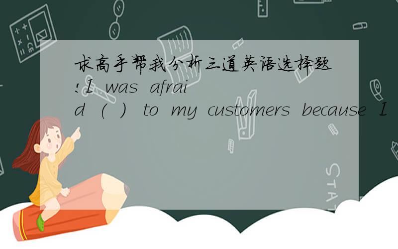 求高手帮我分析三道英语选择题!I  was  afraid  (  )   to  my  customers  because  I  was  afraid  (  )  them.A.of  talking  back;to lose   B.of  talking  back;of  losing      C.to  talk  back;to  lose     D.to  talk  back;of  losingThe  d