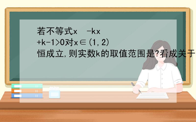 若不等式x²-kx+k-1>0对x∈(1,2)恒成立,则实数k的取值范围是?看成关于K的函数做对不对啊?为什么把不等式看做是关于K的函数做范围偏大,