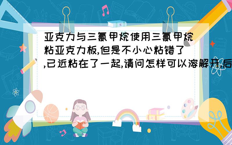 亚克力与三氯甲烷使用三氯甲烷粘亚克力板,但是不小心粘错了,已近粘在了一起,请问怎样可以溶解开,后面的背板还想用,有什么好办法可以可以分开粘在一起的亚克力板吗.