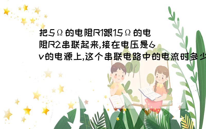 把5Ω的电阻R1跟15Ω的电阻R2串联起来,接在电压是6v的电源上,这个串联电路中的电流时多少?