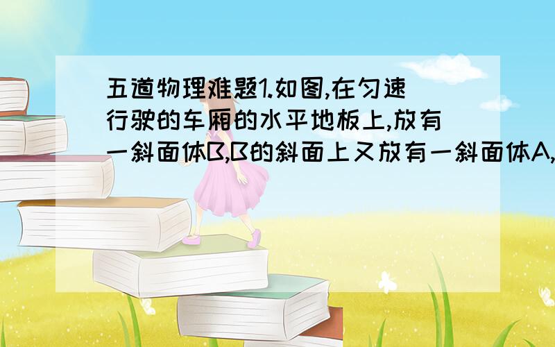 五道物理难题1.如图,在匀速行驶的车厢的水平地板上,放有一斜面体B,B的斜面上又放有一斜面体A,A,B均对于车厢相对静止,则此时①A对B有沿斜面向下的摩擦力②车厢地板对B有水平向左的摩擦力