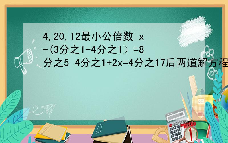 4,20,12最小公倍数 x-(3分之1-4分之1）=8分之5 4分之1+2x=4分之17后两道解方程