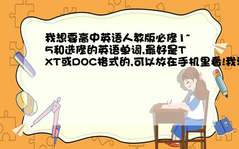 我想要高中英语人教版必修1~5和选修的英语单词,最好是TXT或DOC格式的,可以放在手机里看!我要电子文档（DOC，TXT格式）的，不是录音，主要是想放在手机里看～