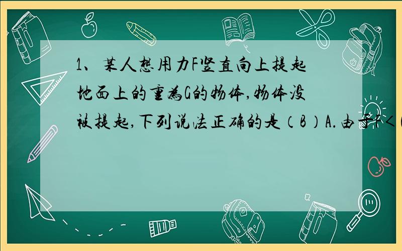 1、某人想用力F竖直向上提起地面上的重为G的物体,物体没被提起,下列说法正确的是（B）A.由于F＜G,所以物体所受的合力大小为（G-F）B.地面所受的压力大小等于（G-F）C.力F和地面所受压力互