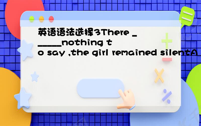 英语语法选择3There ______nothing to say ,the girl remained silentA wasB hadC beingD having答案是第三个可是我觉得好像第一个用起来更合适啊~囧